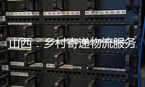 山西：乡村寄递物流服务全掩盖持续提质增效-加拿大28预测
